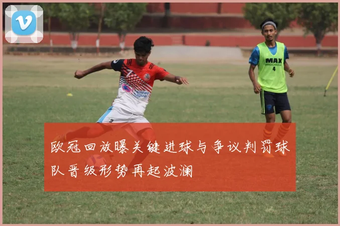 欧冠回放曝关键进球与争议判罚球队晋级形势再起波澜