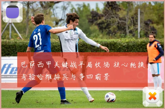 巴萨西甲关键战平局收场 核心轮换考验哈维排兵与争四前景