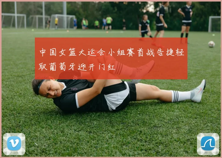 中国女篮大运会小组赛首战告捷轻取葡萄牙迎开门红