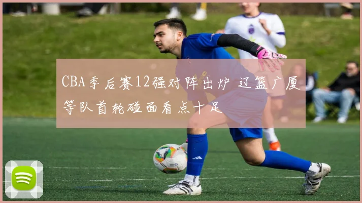 CBA季后赛12强对阵出炉 辽篮广厦等队首轮碰面看点十足