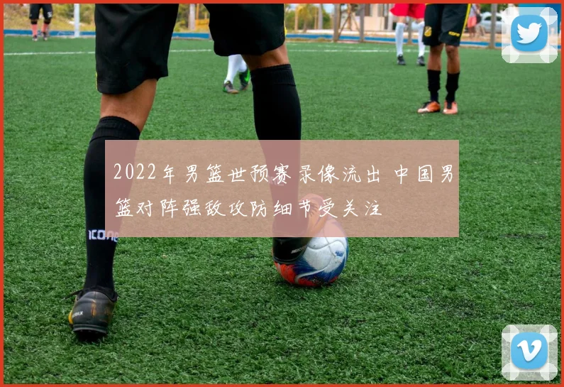 2022年男篮世预赛录像流出 中国男篮对阵强敌攻防细节受关注