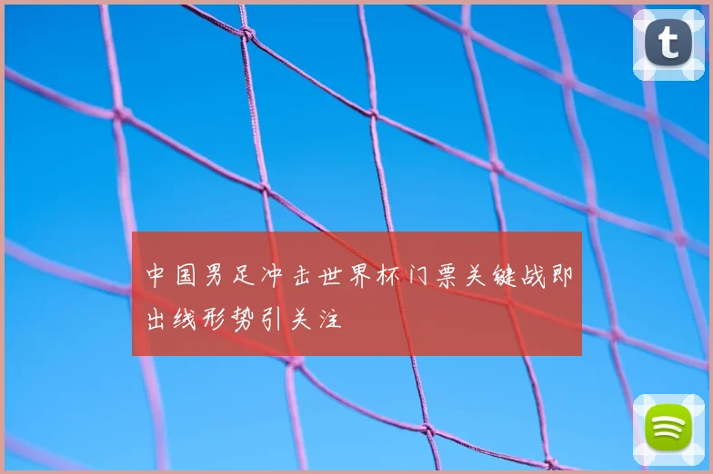 中国男足冲击世界杯门票关键战即出线形势引关注