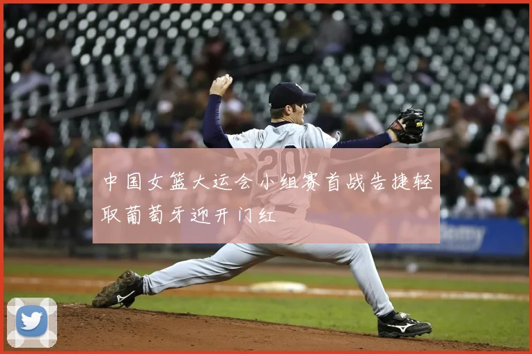 中国女篮大运会小组赛首战告捷轻取葡萄牙迎开门红