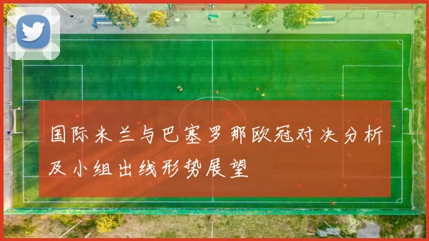 国际米兰与巴塞罗那欧冠对决分析及小组出线形势展望