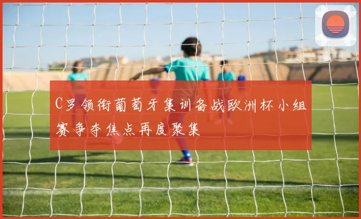 C罗领衔葡萄牙集训备战欧洲杯小组赛争夺焦点再度聚集