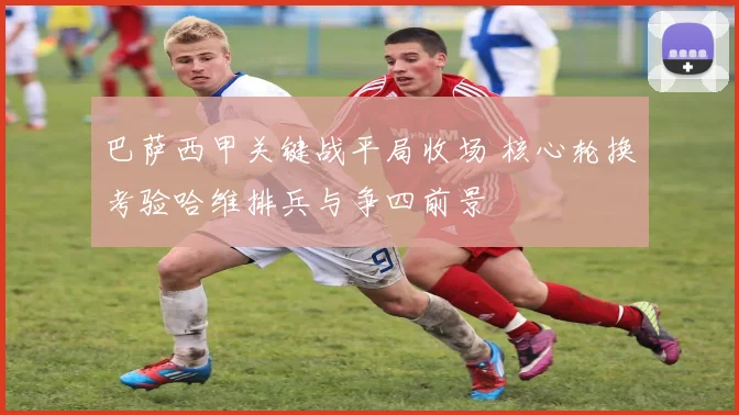 巴萨西甲关键战平局收场 核心轮换考验哈维排兵与争四前景