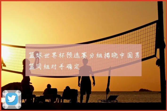 篮球世界杯预选赛分组揭晓中国男篮同组对手确定