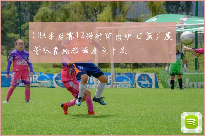 CBA季后赛12强对阵出炉 辽篮广厦等队首轮碰面看点十足