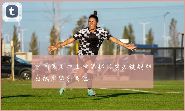 中国男足冲击世界杯门票关键战即出线形势引关注