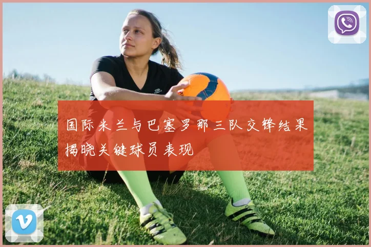 国际米兰与巴塞罗那三队交锋结果揭晓关键球员表现