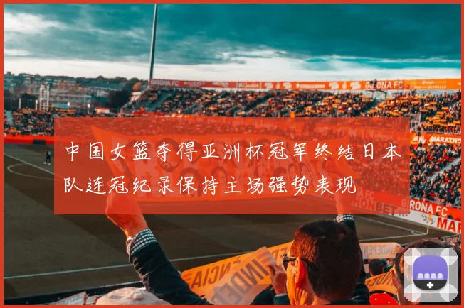 中国女篮夺得亚洲杯冠军终结日本队连冠纪录保持主场强势表现