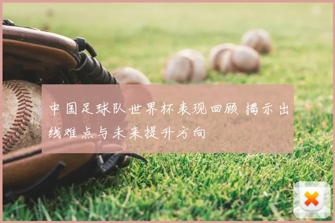 中国足球队世界杯表现回顾 揭示出线难点与未来提升方向