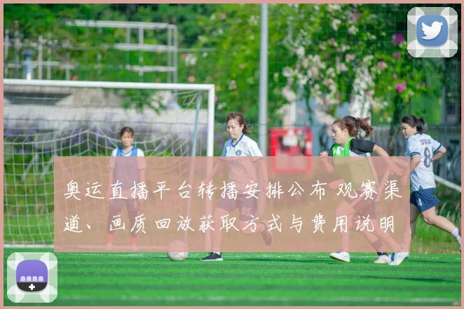 奥运直播平台转播安排公布 观赛渠道、画质回放获取方式与费用说明