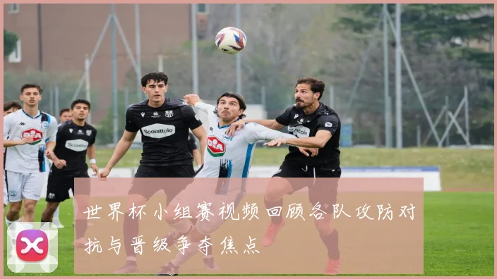 世界杯小组赛视频回顾各队攻防对抗与晋级争夺焦点