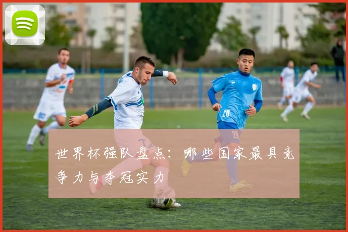 世界杯强队盘点：哪些国家最具竞争力与夺冠实力